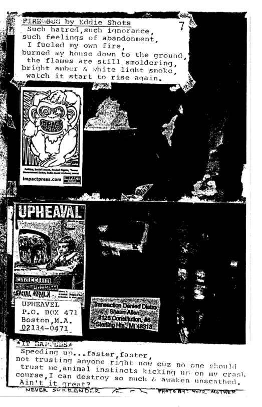“Such hatred, such inmoranc  such feelings of abandonment,  I fueled my own fire,  burned wy house down fo the ground, the flames are still smoldering, bright awber s uhite 1iaht smola.  watch it start to r aqain,  P.0. BOY 471 Boston,M.A. 02134-0471"  Speeding u  not trusting y cuz no one should trust me,aninal instincts kicking nr  conrse,T can destroy so much & Ain’t’it qreats S NEVER 507 FENBIE  avaken unscathed,  